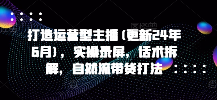打造运营型主播(更新25年8月)，实操录屏，话术拆解，自然流带货打法-A5资源网