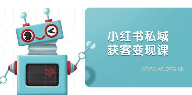 小红书私域获客变现：账号设置/内容创作/规则解读/投放策略/获客技巧等-A5资源网