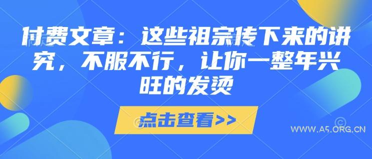 付费文章：这些祖宗传下来的讲究，不服不行，让你一整年兴旺的发烫!(全文收藏)-A5资源网
