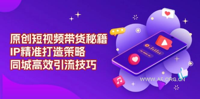 原创 短视频带货秘籍，IP精准打造策略，同城高效引流技巧-A5资源网