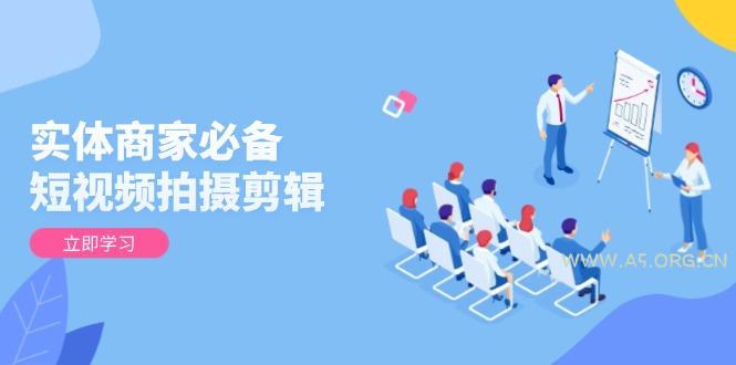 实体商家必备！短视频拍摄剪辑，从基础到进阶 全面提升视频质量与获客效果-A5资源网