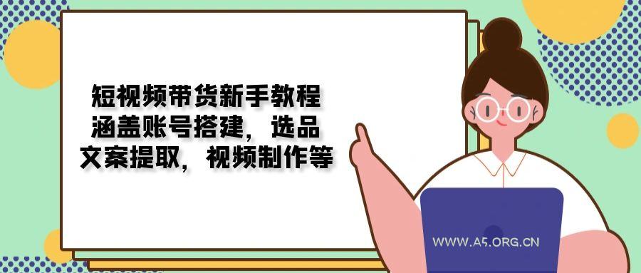 短视频带货新手教程：涵盖账号搭建，选品，文案提取，视频制作等-A5资源网