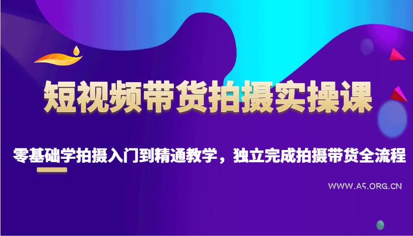 短视频带货拍摄实操课，零基础学拍摄入门到精通教学，独立完成拍摄带货全流程-A5资源网