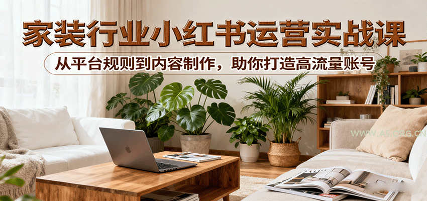 小红书家装行业运营实战课：从平台规则到内容制作，助你打造高流量账号-A5资源网