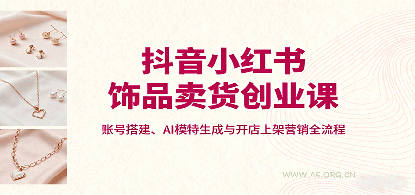 抖音小红书饰品卖货创业课，账号搭建、AI模特生成与开店上架营销全流程-A5资源网