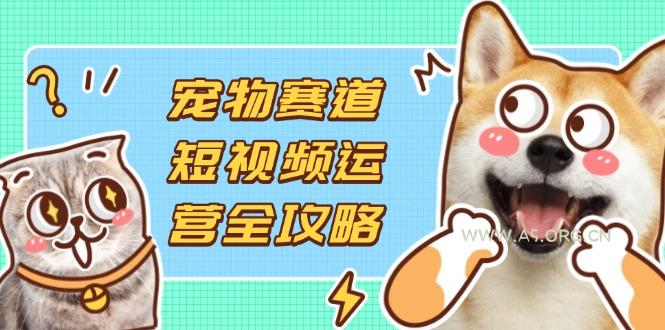 宠物赛道短视频运营全攻略，选品拍摄剪辑实操，实现流量到收益转化-A5资源网