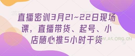 直播密训3月21~22日现场课，​直播带货、起号、小店随心推5小时干货-A5资源网