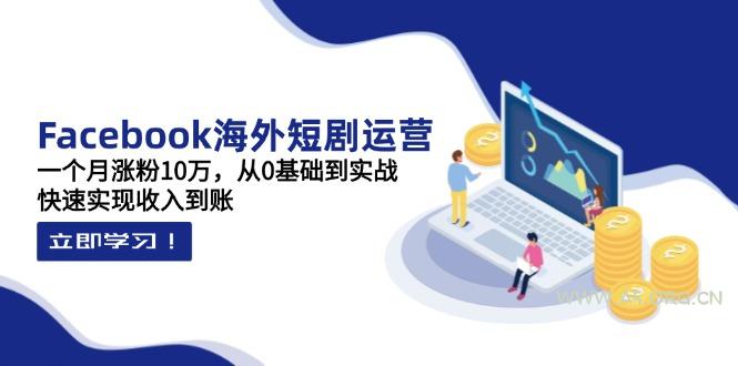 Facebook海外短剧运营：一个月涨粉10万，从0基础到实战，快速实现收入到账-A5资源网