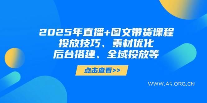 2025年短视频图文带货+直播带货：投放技巧、素材优化、后台搭建、全域投放等-A5资源网