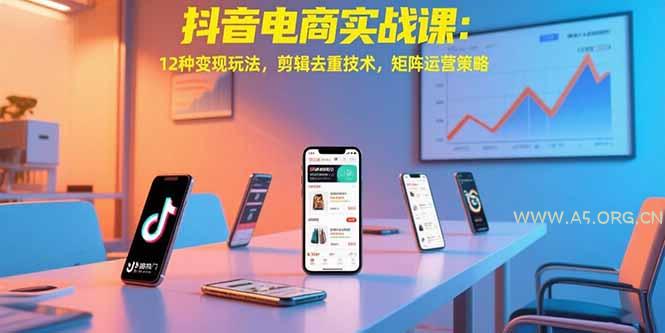 抖音电商实战课：12种变现玩法，剪辑去重技术，矩阵运营策略-A5资源网