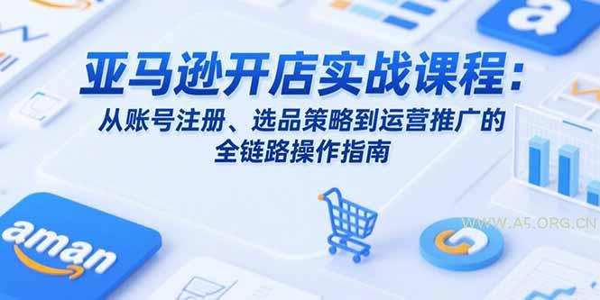亚马逊开店实战课程：从账号注册、选品策略到运营推广的全链路操作指南-A5资源网