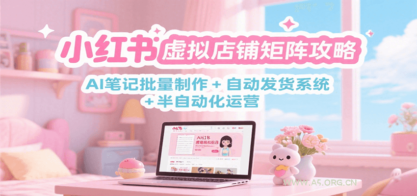 小红书虚拟店铺矩阵攻略：AI笔记批量制作 + 自动发货系统 + 半自动化运营-A5资源网