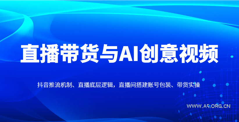 直播带货与AI创意视频，抖音推流机制、直播底层逻辑，直播间搭建账号包装、带货实操-A5资源网