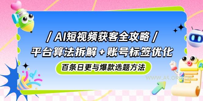 AI短视频获客全攻略：平台算法拆解+账号标签优化，百条日更与爆款选题方法-A5资源网