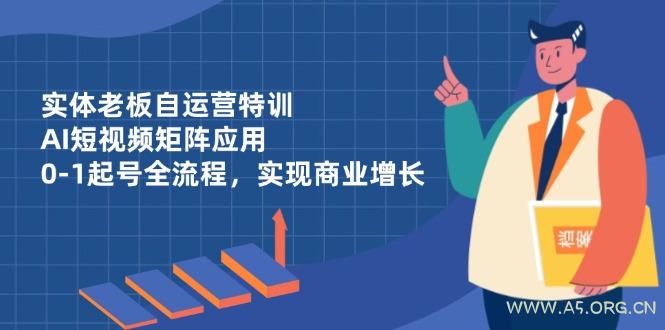 实体老板自运营特训，AI短视频矩阵应用，0-1起号全流程，实现商业增长-A5资源网