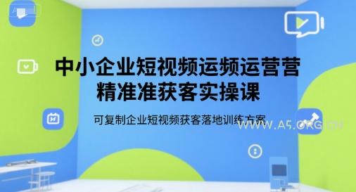 中小企业短视频运营精准获客实操课，可复制企业短视频获客落地训练方案-A5资源网