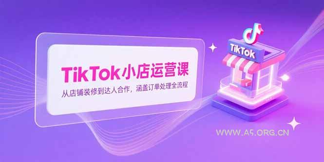 TikTok小店运营课，从店铺装修到达人合作，涵盖订单处理全流程-A5资源网