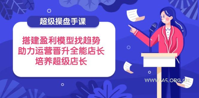 超级操盘手课，搭建盈利模型找趋势，助力运营晋升全能店长，培养超级店长-A5资源网