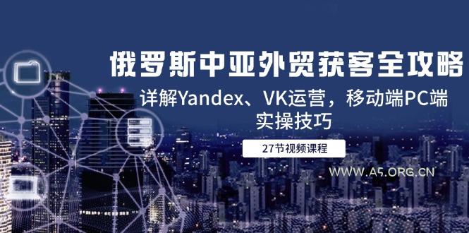 俄罗斯中亚外贸获客全攻略，详解Yandex、VK运营，移动端PC端实操技巧-A5资源网