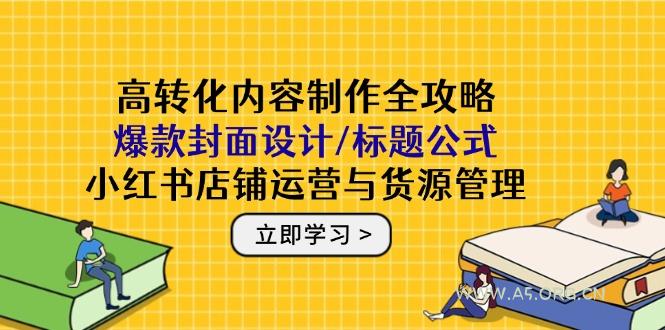 高转化内容制作全攻略：爆款封面设计/标题公式，小红书店铺运营与货源管理-A5资源网