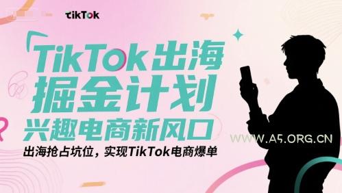 TikTok出海掘金计划，兴趣电商新风口，出海抢占坑位，实现TikTok电商爆单-A5资源网