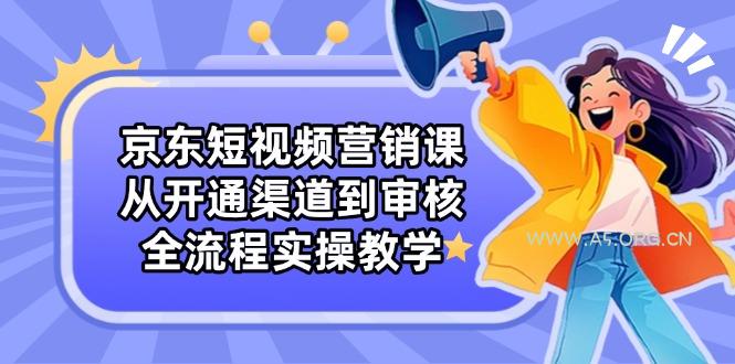 京东短视频营销课：从开通渠道到审核，全流程实操教学-A5资源网