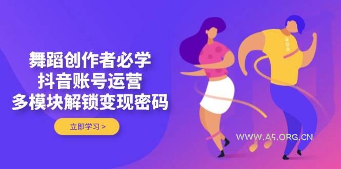 舞蹈创作者必学，抖音账号运营，多模块解锁变现密码-A5资源网