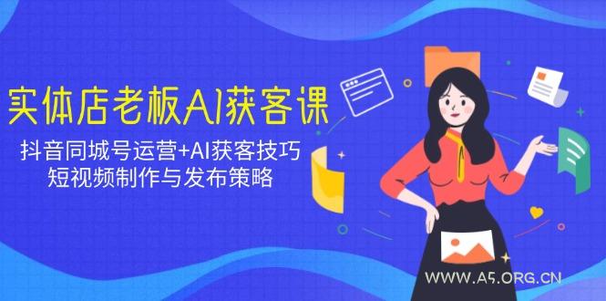 实体店老板AI获客课：抖音同城号运营+AI获客技巧，短视频制作与发布策略-A5资源网