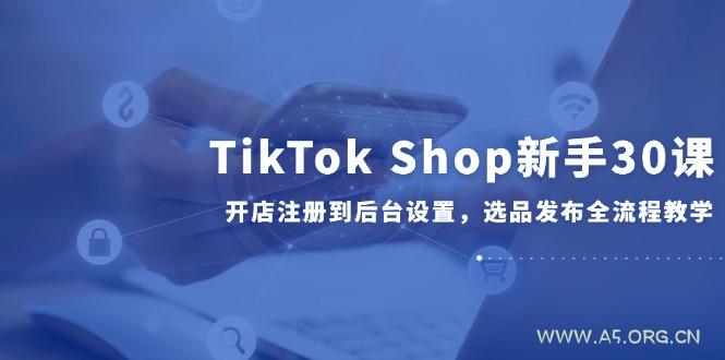 TikTok Shop新手30课，开店注册到后台设置，选品发布全流程教学-A5资源网