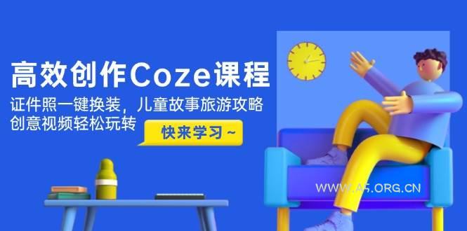 高效创作Coze课程，证件照一键换装，儿童故事旅游攻略，创意视频轻松玩转-A5资源网