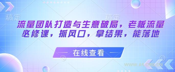 流量团队打造与生意破局，老板流量必修课，抓风口，拿结果，能落地-A5资源网