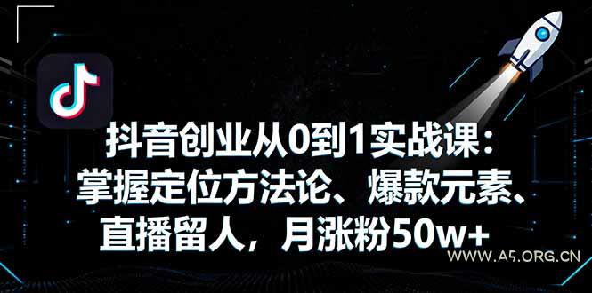 抖音创业从0到1实战课：掌握定位方法论、爆款元素、直播留人，月涨粉50w+-A5资源网