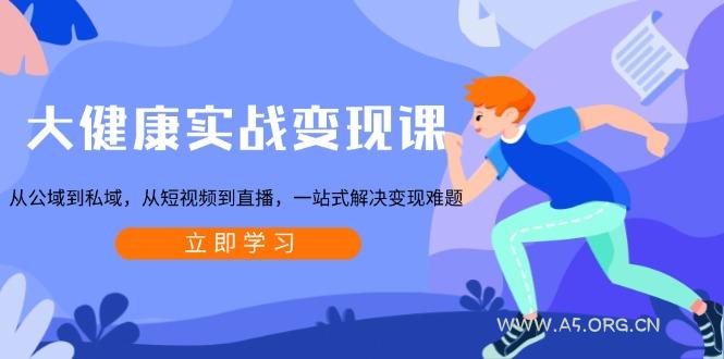 大健康实战变现课：从公域到私域，从短视频到直播，一站式解决变现难题-A5资源网