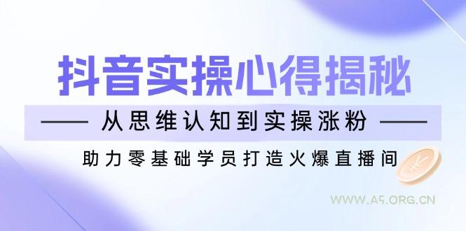抖音实战心得揭秘，从思维认知到实操涨粉，助力零基础学员打造火爆直播间-A5资源网