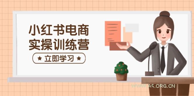 小红书电商实操训练营：涵盖开店、选品、笔记制作等，助你快速上手-A5资源网