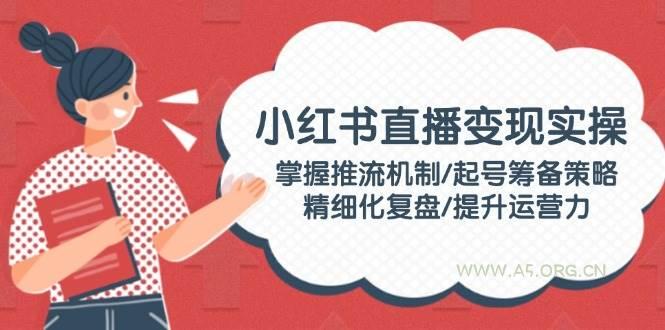 小红书直播变现实操：掌握推流机制/起号筹备策略/精细化复盘/提升运营力-A5资源网