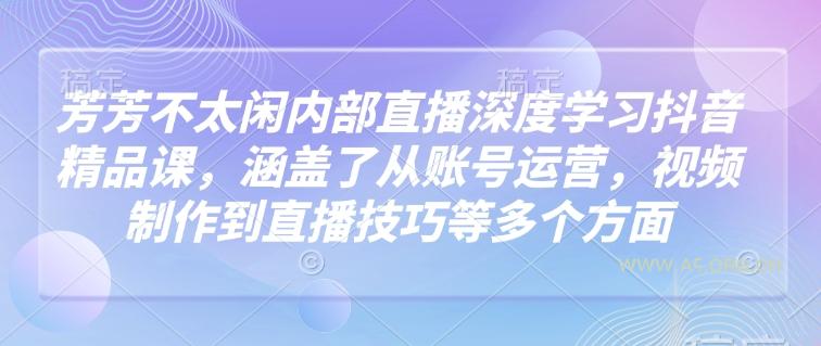 芳芳不太闲内部直播深度学习抖音精品课，涵盖了从账号运营，视频制作到直播技巧等多个方面-A5资源网