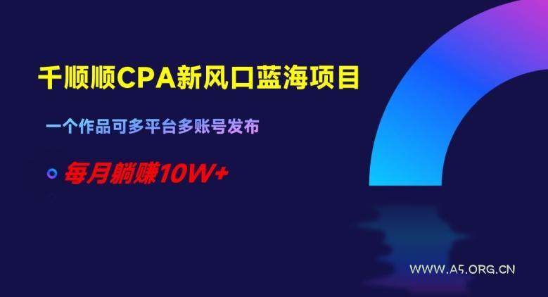 千顺顺CPA新风口蓝海项目，一个作品可多平台多账号发布，每月躺赚10W+【揭秘】-A5资源网