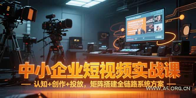 中小企业短视频实战课，认知+创作+投放，矩阵搭建全链路系统方案-A5资源网