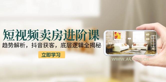 短视频卖房进阶课：趋势解析，抖音获客，底层逻辑全揭秘-A5资源网