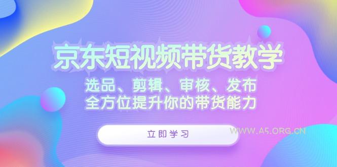 京东短视频带货教学：选品、剪辑、审核、发布，全方位提升你的带货能力-A5资源网