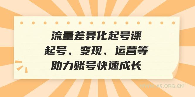 流量差异化起号课：起号、变现、运营等，助力账号快速成长-A5资源网