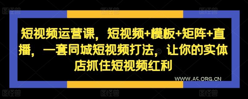 短视频运营课，短视频+模板+矩阵+直播，一套同城短视频打法，让你的实体店抓住短视频红利-A5资源网
