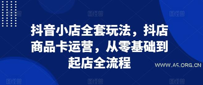抖音小店全套玩法，抖店商品卡运营，从零基础到起店全流程-A5资源网