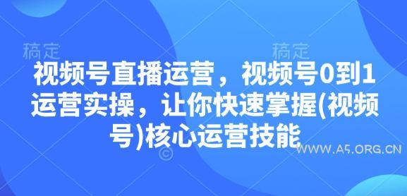 视频号直播运营，视频号0到1运营实操，让你快速掌握(视频号)核心运营技能-A5资源网