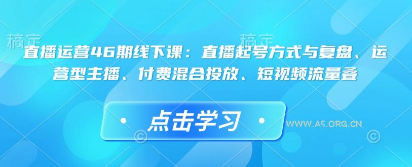 直播运营46期线下课：直播起号方式与复盘、运营型主播、付费混合投放、短视频流量叠-A5资源网