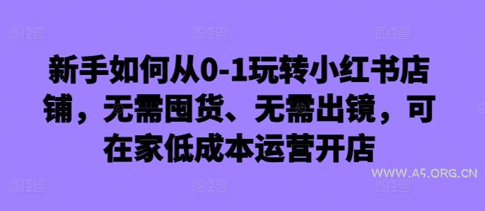 新手如何从0-1玩转小红书店铺，无需囤货、无需出镜，可在家低成本运营开店-A5资源网