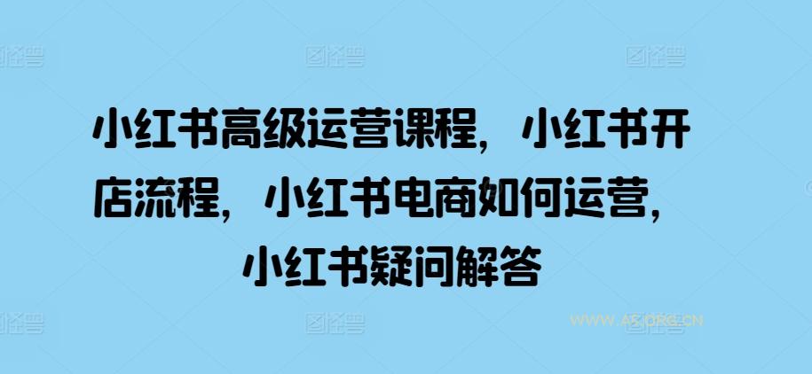小红书高级运营课程，小红书开店流程，小红书电商如何运营，小红书疑问解答-A5资源网