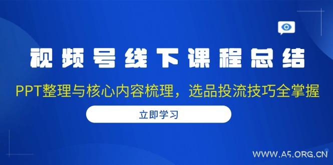 视频号线下课程总结：PPT整理与核心内容梳理，选品投流技巧全掌握-A5资源网