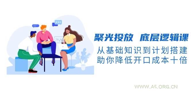 聚光投放底层逻辑课，从基础知识到计划搭建，助你降低开口成本十倍-A5资源网